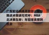 广东宏远训练开放日；窗口期战术微调引欢呼；NBA总决赛在即；年轻球员得到机会的简单介绍-英雄联盟