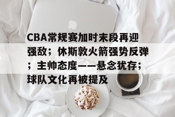 CBA常规赛加时末段再迎强敌；休斯敦火箭强势反弹；主帅态度——悬念犹存；球队文化再被提及的简单介绍